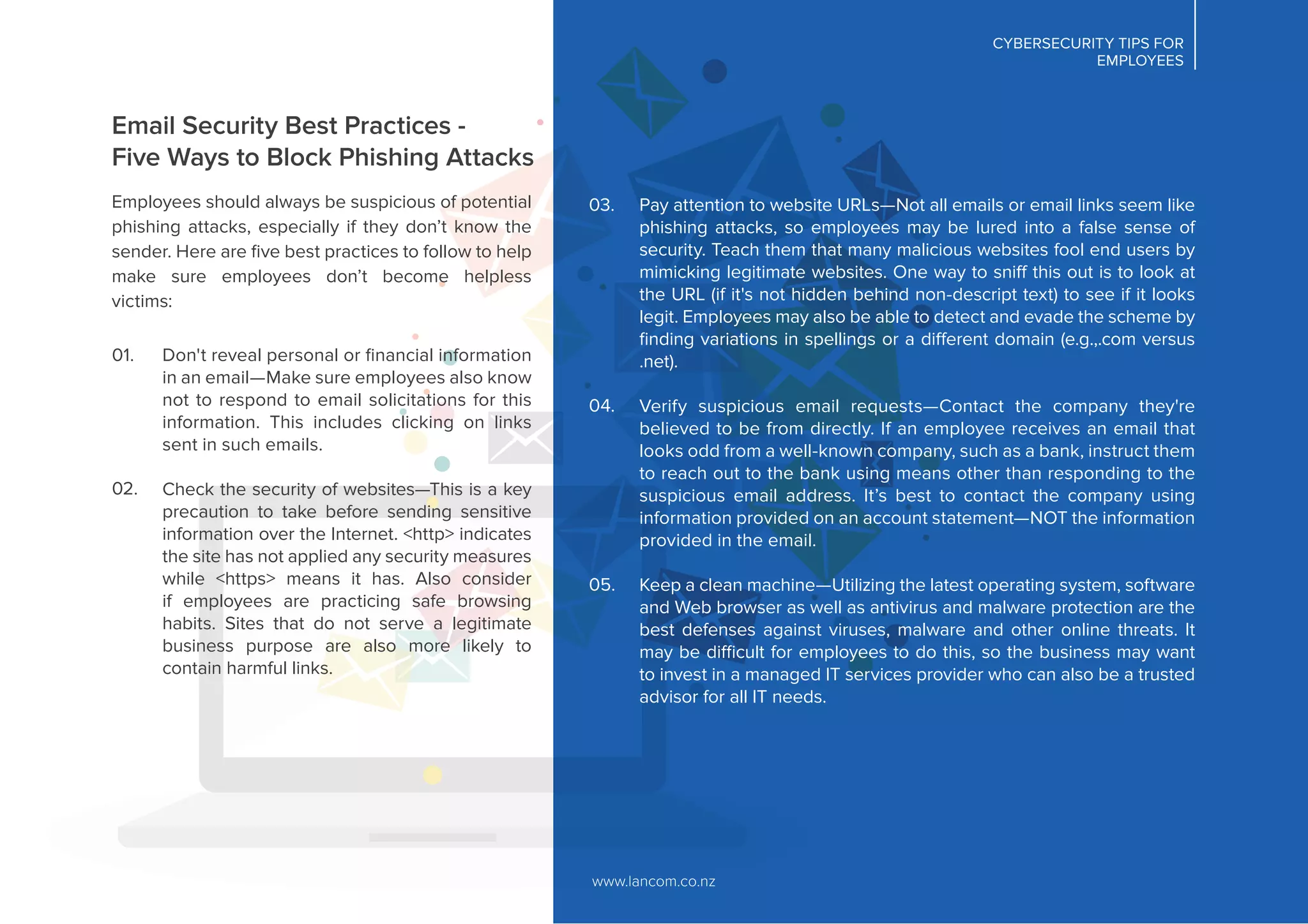 Email Security Best Practices -
Five Ways to Block Phishing Attacks
Employees should always be suspicious of potential
phishing attacks, especially if they don’t know the
sender. Here are ﬁve best practices to follow to help
make sure employees don’t become helpless
victims:
www.lancom.co.nz
CYBERSECURITY TIPS FOR
EMPLOYEES
Don't reveal personal or ﬁnancial information
in an email—Make sure employees also know
not to respond to email solicitations for this
information. This includes clicking on links
sent in such emails.
Check the security of websites—This is a key
precaution to take before sending sensitive
information over the Internet. <http> indicates
the site has not applied any security measures
while <https> means it has. Also consider
if employees are practicing safe browsing
habits. Sites that do not serve a legitimate
business purpose are also more likely to
contain harmful links.
01.
02.
Pay attention to website URLs—Not all emails or email links seem like
phishing attacks, so employees may be lured into a false sense of
security. Teach them that many malicious websites fool end users by
mimicking legitimate websites. One way to sniff this out is to look at
the URL (if it's not hidden behind non-descript text) to see if it looks
legit. Employees may also be able to detect and evade the scheme by
ﬁnding variations in spellings or a different domain (e.g.,.com versus
.net).
Verify suspicious email requests—Contact the company they're
believed to be from directly. If an employee receives an email that
looks odd from a well-known company, such as a bank, instruct them
to reach out to the bank using means other than responding to the
suspicious email address. It’s best to contact the company using
information provided on an account statement—NOT the information
provided in the email.
Keep a clean machine—Utilizing the latest operating system, software
and Web browser as well as antivirus and malware protection are the
best defenses against viruses, malware and other online threats. It
may be difficult for employees to do this, so the business may want
to invest in a managed IT services provider who can also be a trusted
advisor for all IT needs.
03.
04.
05.
 