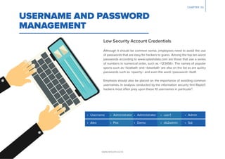 CHAPTER 03
Low Security Account Credentials
USERNAME AND PASSWORD
MANAGEMENT
Although it should be common sense, employees need to avoid the use
of passwords that are easy for hackers to guess. Among the top ten worst
passwords according to www.splashdata.com are those that use a series
of numbers in numerical order, such as <123456>. The names of popular
sports such as <football> and <baseball> are also on the list as are quirky
passwords such as <qwerty> and even the word <password> itself.
Emphasis should also be placed on the importance of avoiding common
usernames. In analysis conducted by the information security ﬁrm Rapid7,
hackers most often prey upon these 10 usernames in particular3
:
• Administrator • Administrator • user1 • Admin
• Alex • Pos • Demo • db2admin • Sql
• Username
www.lancom.co.nz
 