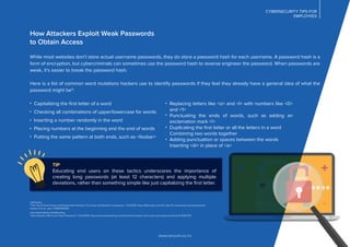 CYBERSECURITY TIPS FOR
EMPLOYEES
How Attackers Exploit Weak Passwords
to Obtain Access
While most websites don’t store actual username passwords, they do store a password hash for each username. A password hash is a
form of encryption, but cybercriminals can sometimes use the password hash to reverse engineer the password. When passwords are
weak, it's easier to break the password hash.
Here is a list of common word mutations hackers use to identify passwords if they feel they already have a general idea of what the
password might be4
:
www.lancom.co.nz
Replacing letters like <o> and <l> with numbers like <0>
and <1>
Punctuating the ends of words, such as adding an
exclamation mark <!>
Duplicating the ﬁrst letter or all the letters in a word
Combining two words together
Adding punctuation or spaces between the words
Inserting <@> in place of <a>
Capitalizing the ﬁrst letter of a word
Checking all combinations of upper/lowercase for words
Inserting a number randomly in the word
Placing numbers at the beginning and the end of words
Putting the same pattern at both ends, such as <foobar>
Lifehacker,
“The Top 10 Usernames and Passwords Hackers Try to Get into Remote Computers,” 3/3/2016: http://lifehacker.com/the-top-10-usernames-and-passwords-
hackers-try-to- get-i-17626382433
InformationWeek DarkReading,
“How Hackers Will Crack Your Password,” 1/21/2009: http://www.darkreading.com/risk/how-hackers-will-crack-your-password/d/d-id/11302174
TIP
Educating end users on these tactics underscores the importance of
creating long passwords (at least 12 characters) and applying multiple
deviations, rather than something simple like just capitalizing the ﬁrst letter.
 