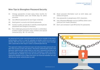 www.lancom.co.nz
Nine Tips to Strengthen Password Security
Change passwords at least every three months for
non-administrative users and 45-60 days for admin
accounts.
Use different passwords for each login credential.
Avoid generic accounts and shared passwords.
Conduct audits periodically to identify weak/duplicate
passwords and change as necessary.
Pick challenging passwords that include a combination
of letters (upper and lower case), numbers and special
characters (e.g. <$>, <%> and <&>).
Avoid personal information such as birth dates, pet
names and sports.
Use passwords or passphrases of 12+ characters.
Use a Password Manager such as LastPass where users
need just one master password.
Don’t use a browser’s auto-ﬁll function for passwords.
An advanced and under-used password security tip to consider is two-factor
authentication, which is a way for websites to double conﬁrm an end user’s
identity. After the end user successfully logs in, they receive a text message
with a passcode to then input in order to authenticate their ID.
This approach makes sure that end users not only know their passwords but
also have access to their own phone. Two-factor authentication works well
because cybercriminals rarely steal an end user’s password and phone at
the same time. Leading banks and ﬁnancial institutions enable two-factor
authentication by default, but if not, the service can often be turned on by
asking the website to do so. More and more non-ﬁnancial websites are now
offering two-factor authentication as well.
01. 06.
07.
08.
09.
02.
03.
04.
05.
CYBERSECURITY TIPS FOR
EMPLOYEES
 