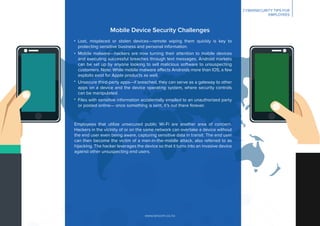 www.lancom.co.nz
CYBERSECURITY TIPS FOR
EMPLOYEES
Mobile Device Security Challenges
Employees that utilize unsecured public Wi-Fi are another area of concern.
Hackers in the vicinity of or on the same network can overtake a device without
the end user even being aware, capturing sensitive data in transit. The end user
can then become the victim of a man-in-the-middle attack, also referred to as
hijacking. The hacker leverages the device so that it turns into an invasive device
against other unsuspecting end users.
Lost, misplaced or stolen devices—remote wiping them quickly is key to
protecting sensitive business and personal information.
Mobile malware—hackers are now turning their attention to mobile devices
and executing successful breaches through text messages. Android markets
can be set up by anyone looking to sell malicious software to unsuspecting
customers. Note: While mobile malware affects Androids more than IOS, a few
exploits exist for Apple products as well.
Unsecure third-party apps—if breached, they can serve as a gateway to other
apps on a device and the device operating system, where security controls
can be manipulated.
Files with sensitive information accidentally emailed to an unauthorized party
or posted online— once something is sent, it’s out there forever.
 