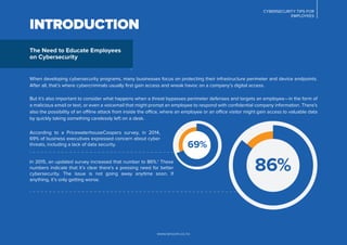 CYBERSECURITY TIPS FOR
EMPLOYEES
www.lancom.co.nz
INTRODUCTION
When developing cybersecurity programs, many businesses focus on protecting their infrastructure perimeter and device endpoints.
After all, that’s where cybercriminals usually ﬁrst gain access and wreak havoc on a company’s digital access.
But it’s also important to consider what happens when a threat bypasses perimeter defenses and targets an employee—in the form of
a malicious email or text, or even a voicemail that might prompt an employee to respond with conﬁdential company information. There’s
also the possibility of an offline attack from inside the office, where an employee or an office visitor might gain access to valuable data
by quickly taking something carelessly left on a desk.
In 2015, an updated survey increased that number to 86%.1
These
numbers indicate that it’s clear there’s a pressing need for better
cybersecurity. The issue is not going away anytime soon. If
anything, it’s only getting worse.
According to a PricewaterhouseCoopers survey, in 2014,
69% of business executives expressed concern about cyber
threats, including a lack of data security.
The Need to Educate Employees
on Cybersecurity
86%
69%
 