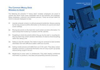 CYBERSECURITY TIPS FOR
EMPLOYEES
www.lancom.co.nz
The Common Messy Desk
Mistakes to Avoid
The following list presents 11 “messy desk” mistakes employees are prone to
commit and which could cause irreparable harm to the business, the employee,
fellow employees, customers and business partners. These are all bad habits for
which to educate employees to stop:
Leaving computer screens on without password protection: Anyone passing
by has easy access to all the information on the device; be sure to lock down
screen settings.
Placing documents on the desk that could contain sensitive information: It’s
best to keep them locked up in drawers and ﬁle cabinets.
Forgetting to shred documents before they go into the trash or recycling bin:
Any document may contain sensitive information; it’s best to shred everything
rather than taking a risk.
Failing to close ﬁle cabinets: This makes it easy for someone to steal sensitive
information and more difficult to realize a theft has occurred.
Setting mobile phones and USB drives out in the open: They likely contain
sensitive business or personal information and are easy to pick up quickly
without being caught in the act.
Neglecting to erase notes on whiteboards: They often display conﬁdential
information on products, new ideas and proprietary business processes.
01.
02.
03.
04.
05.
06.
 