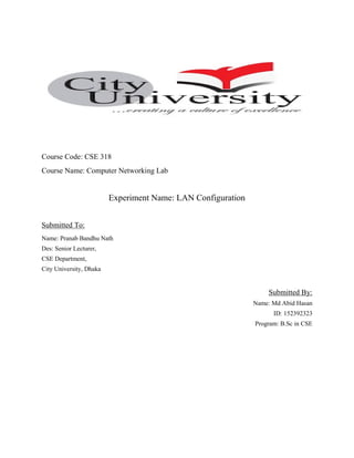 Course Code: CSE 318
Course Name: Computer Networking Lab
Experiment Name: LAN Configuration
Submitted To:
Name: Pranab Bandhu Nath
Des: Senior Lecturer,
CSE Department,
City University, Dhaka
Submitted By:
Name: Md Abid Hasan
ID: 152392323
Program: B.Sc in CSE
 