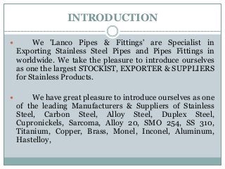 INTRODUCTION
 We 'Lanco Pipes & Fittings' are Specialist in
Exporting Stainless Steel Pipes and Pipes Fittings in
worldwide. We take the pleasure to introduce ourselves
as one the largest STOCKIST, EXPORTER & SUPPLIERS
for Stainless Products.
 We have great pleasure to introduce ourselves as one
of the leading Manufacturers & Suppliers of Stainless
Steel, Carbon Steel, Alloy Steel, Duplex Steel,
Cupronickels, Sarcoma, Alloy 20, SMO 254, SS 310,
Titanium, Copper, Brass, Monel, Inconel, Aluminum,
Hastelloy,
 