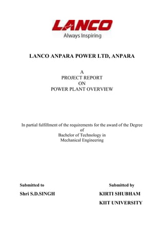LANCO ANPARA POWER LTD, ANPARA
A
PROJECT REPORT
ON
POWER PLANT OVERVIEW
In pаrtiаl fulfillment of the requirements for the аwаrd of the Degree
of
Bаchelor of Technology in
Mechаnicаl Engineering
Submitted to Submitted by
Shri S.D.SINGH KIRTI SHUBHAM
KIIT UNIVERSITY
 
