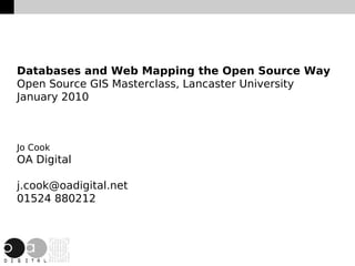 Databases and Web Mapping the Open Source Way
Open Source GIS Masterclass, Lancaster University
January 2010



Jo Cook
OA Digital

j.cook@oadigital.net
01524 880212



                         
 