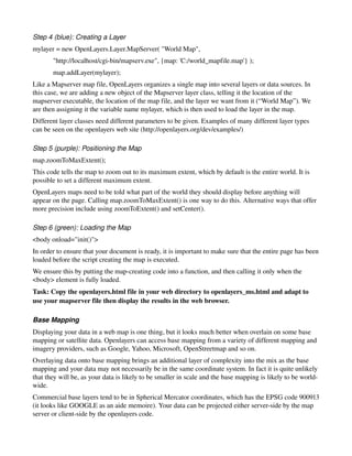 Step 4 (blue): Creating a Layer 
mylayer = new OpenLayers.Layer.MapServer( "World Map",
       "http://localhost/cgi­bin/mapserv.exe", {map: 'C:/world_mapfile.map'} );
       map.addLayer(mylayer);
Like a Mapserver map file, OpenLayers organizes a single map into several layers or data sources. In 
this case, we are adding a new object of the Mapserver layer class, telling it the location of the 
mapserver executable, the location of the map file, and the layer we want from it (“World Map”). We 
are then assigning it the variable name mylayer, which is then used to load the layer in the map.  
Different layer classes need different parameters to be given. Examples of many different layer types 
can be seen on the openlayers web site (http://openlayers.org/dev/examples/)

Step 5 (purple): Positioning the Map 
map.zoomToMaxExtent();
This code tells the map to zoom out to its maximum extent, which by default is the entire world. It is 
possible to set a different maximum extent. 
OpenLayers maps need to be told what part of the world they should display before anything will 
appear on the page. Calling map.zoomToMaxExtent() is one way to do this. Alternative ways that offer 
more precision include using zoomToExtent() and setCenter(). 

Step 6 (green): Loading the Map 
<body onload="init()">
In order to ensure that your document is ready, it is important to make sure that the entire page has been 
loaded before the script creating the map is executed. 
We ensure this by putting the map­creating code into a function, and then calling it only when the 
<body> element is fully loaded. 
Task: Copy the openlayers.html file in your web directory to openlayers_ms.html and adapt to 
use your mapserver file then display the results in the web browser. 

Base Mapping
Displaying your data in a web map is one thing, but it looks much better when overlain on some base 
mapping or satellite data. Openlayers can access base mapping from a variety of different mapping and 
imagery providers, such as Google, Yahoo, Microsoft, OpenStreetmap and so on.
Overlaying data onto base mapping brings an additional layer of complexity into the mix as the base 
mapping and your data may not necessarily be in the same coordinate system. In fact it is quite unlikely 
that they will be, as your data is likely to be smaller in scale and the base mapping is likely to be world­
wide.
Commercial base layers tend to be in Spherical Mercator coordinates, which has the EPSG code 900913 
(it looks like GOOGLE as an aide memoire). Your data can be projected either server­side by the map 
server or client­side by the openlayers code.
 