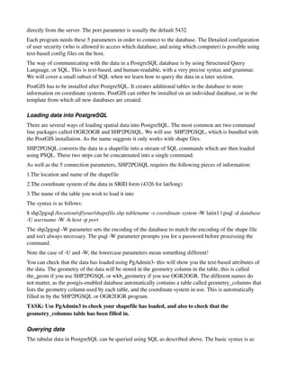 directly from the server. The port parameter is usually the default 5432. 
Each program needs these 5 parameters in order to connect to the database. The Detailed configuration 
of user security (who is allowed to access which database, and using which computer) is possible using 
text­based config files on the host.
The way of communicating with the data in a PostgreSQL database is by using Structured Query 
Language, or SQL. This is text­based, and human­readable, with a very precise syntax and grammar. 
We will cover a small subset of SQL when we learn how to query the data in a later section.
PostGIS has to be installed after PostgreSQL. It creates additional tables in the database to store 
information on coordinate systems. PostGIS can either be installed on an individual database, or in the 
template from which all new databases are created.

Loading data into PostgreSQL
There are several ways of loading spatial data into PostgreSQL. The most common are two command 
line packages called OGR2OGR and SHP2PGSQL. We will use  SHP2PGSQL, which is bundled with 
the PostGIS installation. As the name suggests it only works with shape files.
SHP2PGSQL converts the data in a shapefile into a stream of SQL commands which are then loaded 
using PSQL. These two steps can be concatenated into a single command.
As well as the 5 connection parameters, SHP2PGSQL requires the following pieces of information:
1.The location and name of the shapefile
2.The coordinate system of the data in SRID form (4326 for lat/long)
3.The name of the table you wish to load it into
The syntax is as follows:
$ shp2pgsql /location/of/your/shapefile.shp tablename ­s coordinate system ­W latin1 | psql ­d database 
­U username ­W ­h host ­p port
The shp2pgsql ­W parameter sets the encoding of the database to match the encoding of the shape file 
and isn't always necessary. The psql ­W parameter prompts you for a password before processing the 
command.
Note the case of ­U and ­W, the lowercase parameters mean something different!
You can check that the data has loaded using PgAdmin3­ this will show you the text­based attributes of 
the data. The geometry of the data will be stored in the geometry column in the table, this is called 
the_geom if you use SHP2PGSQL or wkb_geometry if you use OGR2OGR. The different names do 
not matter, as the postgis­enabled database automatically contains a table called geometry_columns that 
lists the geometry column used by each table, and the coordinate system in use. This is automatically 
filled in by the SHP2PGSQL or OGR2OGR program.
TASK: Use PgAdmin3 to check your shapefile has loaded, and also to check that the 
geometry_columns table has been filled in.

Querying data
The tabular data in PostgreSQL can be queried using SQL as described above. The basic syntax is as 
 