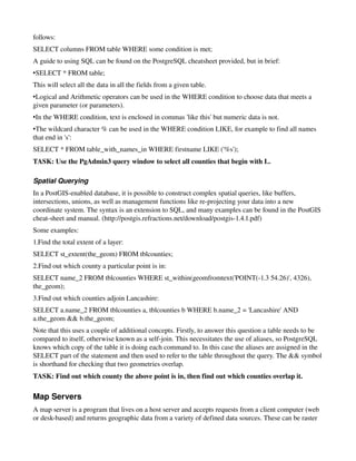 follows:
SELECT columns FROM table WHERE some condition is met;
A guide to using SQL can be found on the PostgreSQL cheatsheet provided, but in brief:
•SELECT * FROM table;
This will select all the data in all the fields from a given table.
•Logical and Arithmetic operators can be used in the WHERE condition to choose data that meets a 
given parameter (or parameters).
•In the WHERE condition, text is enclosed in commas 'like this' but numeric data is not.
•The wildcard character % can be used in the WHERE condition LIKE, for example to find all names 
that end in 's':
SELECT * FROM table_with_names_in WHERE firstname LIKE ('%s'); 
TASK: Use the PgAdmin3 query window to select all counties that begin with L.

Spatial Querying
In a PostGIS­enabled database, it is possible to construct complex spatial queries, like buffers, 
intersections, unions, as well as management functions like re­projecting your data into a new 
coordinate system. The syntax is an extension to SQL, and many examples can be found in the PostGIS 
cheat­sheet and manual. (http://postgis.refractions.net/download/postgis­1.4.1.pdf)
Some examples:
1.Find the total extent of a layer:
SELECT st_extent(the_geom) FROM tblcounties;
2.Find out which county a particular point is in:
SELECT name_2 FROM tblcounties WHERE st_within(geomfromtext('POINT(­1.3 54.26)', 4326), 
the_geom);
3.Find out which counties adjoin Lancashire:
SELECT a.name_2 FROM tblcounties a, tblcounties b WHERE b.name_2 = 'Lancashire' AND 
a.the_geom && b.the_geom;
Note that this uses a couple of additional concepts. Firstly, to answer this question a table needs to be 
compared to itself, otherwise known as a self­join. This necessitates the use of aliases, so PostgreSQL 
knows which copy of the table it is doing each command to. In this case the aliases are assigned in the 
SELECT part of the statement and then used to refer to the table throughout the query. The && symbol 
is shorthand for checking that two geometries overlap.
TASK: Find out which county the above point is in, then find out which counties overlap it.

Map Servers
A map server is a program that lives on a host server and accepts requests from a client computer (web 
or desk­based) and returns geographic data from a variety of defined data sources. These can be raster 
 