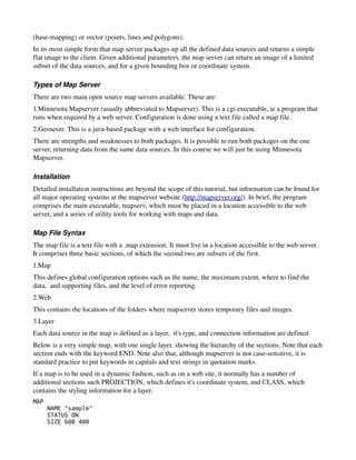 (base­mapping) or vector (points, lines and polygons). 
In its most simple form that map server packages up all the defined data sources and returns a simple 
flat image to the client. Given additional parameters, the map server can return an image of a limited 
subset of the data sources, and for a given bounding box or coordinate system.

Types of Map Server
There are two main open source map servers available. These are:
1.Minnesota Mapserver (usually abbreviated to Mapserver). This is a cgi executable, ie a program that 
runs when required by a web server. Configuration is done using a text file called a map file.
2.Geosever. This is a java­based package with a web interface for configuration.
There are strengths and weaknesses to both packages. It is possible to run both packages on the one 
server, returning data from the same data sources. In this course we will just be using Minnesota 
Mapserver.

Installation
Detailed installation instructions are beyond the scope of this tutorial, but information can be found for 
all major operating systems at the mapserver website (http://mapserver.org/). In brief, the program 
comprises the main executable, mapserv, which must be placed in a location accessible to the web 
server, and a series of utility tools for working with maps and data.

Map File Syntax
The map file is a text file with a .map extension. It must live in a location accessible to the web server. 
It comprises three basic sections, of which the second two are subsets of the first.
1.Map
This defines global configuration options such as the name, the maximum extent, where to find the 
data,  and supporting files, and the level of error reporting.
2.Web
This contains the locations of the folders where mapserver stores temporary files and images. 
3.Layer
Each data source in the map is defined as a layer,  it's type, and connection information are defined.
Below is a very simple map, with one single layer, showing the hierarchy of the sections. Note that each 
section ends with the keyword END. Note also that, although mapserver is not case­sensitive, it is 
standard practice to put keywords in capitals and text strings in quotation marks. 
If a map is to be used in a dynamic fashion, such as on a web site, it normally has a number of 
additional sections such PROJECTION, which defines it's coordinate system, and CLASS, which 
contains the styling information for a layer.
MAP
      NAME "sample"
      STATUS ON
      SIZE 600 400
 