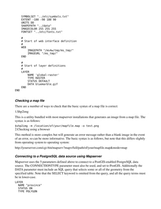SYMBOLSET "../etc/symbols.txt"
      EXTENT -180 -90 180 90
      UNITS DD
      SHAPEPATH "../data"
      IMAGECOLOR 255 255 255
      FONTSET "../etc/fonts.txt"

      #
      # Start of web interface definition
      #
      WEB
          IMAGEPATH "/ms4w/tmp/ms_tmp/"
          IMAGEURL "/ms_tmp/"
      END

      #
      # Start of layer definitions
      #
      LAYER
          NAME 'global-raster'
          TYPE RASTER
          STATUS DEFAULT
          DATA bluemarble.gif
      END
END


Checking a map file
There are a number of ways to check that the basic syntax of a map file is correct:
1.Shp2img
This is a utility bundled with most mapserver installations that generates an image from a map file. The 
syntax is as follows:
$shp2img -m /location/of/your/mapfile.map -o test.png
2.Checking using a browser
This method is more complex but will generate an error message rather than a blank image in the event 
of an error, so can be more informative. The basic syntax is as follows, but note that this differs slightly 
from operating system to operating system:
http://yourserver.com/cgi­bin/mapserv?map=/full/path/of/your/mapfile.map&mode=map

Connecting to a PostgreSQL data source using Mapserver
Mapserver uses the 5 parameters defined above to connect to a PostGIS­enabled PostgreSQL data 
source. The CONNECTIONTYPE parameter must also be used, and set to PostGIS. Additionally the 
DATA parameter must include an SQL query that selects some or all of the geometry from the 
specified table. Note that the SELECT keyword is omitted from the query, and all the query terms must 
be in lower­case.
LAYER
  NAME "province"
  STATUS ON
  TYPE POLYGON
 