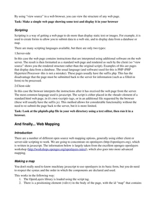 By using “view source” in a web browser, you can view the structure of any web page.
Task: Make a simple web page showing some text and display it in your browser

Scripting
Scripting is a way of getting a web page to do more than display static text or images. For example, it is 
used to create forms to allow you to submit data to a web site, and to display data from a database or 
map.
There are many scripting languages available, but there are only two types:
1.Server­side
In this case the web page contains instructions that are interpreted using additional software on the web 
server. The result is then formatted as a standard web page and rendered as such by the client (so “view 
source” shows you the rendered structure rather than the original script). Examples of this are pages 
that display data from a database. The usual language (and software) used for this is PHP (PHP 
Hypertext Processor­ this is not a mistake). These pages usually have the suffix php. This has the 
disadvantage that the page must be submitted back to the server for information (such as a filled­in 
form) to be processed.
2.Client­side
In this case the browser interprets the instructions after it has received the web page from the server. 
The most common language used is javascript. The script is either placed in the <head> element of a 
standard html web page, in it's own <script> tags, or in an additional file requested by the browser 
(these will usually have the suffix js). This method allows for considerable functionality without the 
need to re­submit the page back to the server, but it is more limited.
Task: Look at the phpinfo.php file in your web directory using a text editor, then run it in a 
browser.

And finally... Web Mapping

Introduction
There are a number of different open source web mapping options, generally using either client or 
server­side scripting to work. We are going to concentrate on openlayers (http://openlayers.org), which 
is written in javascript. The information below is largely taken from the excellent opengeo openlayers 
workshop (http://workshops.opengeo.org/openlayers­intro/), which also goes into more advanced 
mapping.

Making a map
You don't really need to know much/any javascript to use openlayers in its basic form, but you do need 
to respect the syntax and the order in which the components are declared and used.
This works in the following way:
   1. The OpenLayers library is loaded using the script tag. 
   2. There is a positioning element (<div>) in the body of the page, with the id “map” that contains 
 