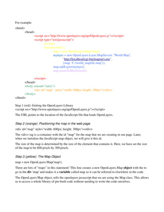 For example:
<html>
       <head>
             <script src="http://www.openlayers.org/api/OpenLayers.js"></script>
             <script type="text/javascript">
                     var map;
                      function init() {
                             map = new OpenLayers.Map('map');
                             mylayer = new OpenLayers.Layer.MapServer( "World Map",
                                     "http://localhost/cgi­bin/mapserv.exe",
                                     {map: 'C:/world_mapfile.map'});
                             map.addLayer(mylayer);
                             map.zoomToMaxExtent();
                     }
             </script>
       </head>
       <body onload="init()">
             <div id="map"  style="width: 600px; height: 300px"></div>
       </body>
</html>

Step 1 (red): Getting the OpenLayers Library 
<script src="http://www.openlayers.org/api/OpenLayers.js"></script>
The URL points to the location of the JavaScript file that loads OpenLayers. 

Step 2 (orange): Positioning the map in the web page
<div id="map" style="width: 600px; height: 300px"></div>
The <div> tag is a container with the id “map” for the map that we are creating in our page. Later, 
when we initialize the JavaScript map object, we will give it this id.
The size of the map is determined by the size of the element that contains it. Here, we have set the size 
of the map to be 600 pixels by 300 pixels. 

Step 3 (yellow): The Map Object 
map = new OpenLayers.Map('map');
There are lots of "maps" in this statement! This line creates a new OpenLayers.Map object with the to 
go in the div 'map' and makes it a variable called map so it can be referred to elsewhere in the code.
The OpenLayers.Map object, tells the openlayers javascript that we are using the Map class. This allows 
us to access a whole library of pre­built code without needing to write the code ourselves.
 