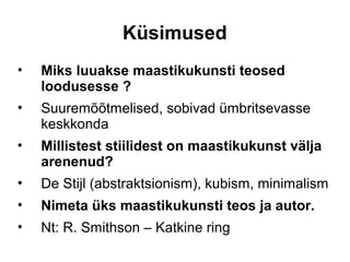 Küsimused
•   Miks luuakse maastikukunsti teosed
    loodusesse ?
•   Suuremõõtmelised, sobivad ümbritsevasse
    keskkonda
•   Millistest stiilidest on maastikukunst välja
    arenenud?
•   De Stijl (abstraktsionism), kubism, minimalism
•   Nimeta üks maastikukunsti teos ja autor.
•   Nt: R. Smithson – Katkine ring
 