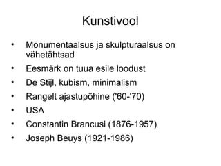 Kunstivool
•   Monumentaalsus ja skulpturaalsus on
    vähetähtsad
•   Eesmärk on tuua esile loodust
•   De Stijl, kubism, minimalism
•   Rangelt ajastupõhine ('60-'70)
•   USA
•   Constantin Brancusi (1876-1957)
•   Joseph Beuys (1921-1986)
 