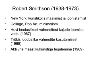 Robert Smithson (1938-1973)
•   New Yorki kunstikolis maalimist ja joonistamist
•   Collage, Pop Art, minimalism
•   Huvi looduslikest vahenditest kujude loomise
    vastu (1967)
•   Trükis looduslike vahendite kasutamisest
    (1968)
•   Aktiivne maastikukunstiga tegelemine (1969)
 