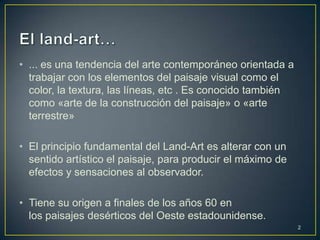 • ... es una tendencia del arte contemporáneo orientada a
  trabajar con los elementos del paisaje visual como el
  color, la textura, las líneas, etc . Es conocido también
  como «arte de la construcción del paisaje» o «arte
  terrestre»

• El principio fundamental del Land-Art es alterar con un
  sentido artístico el paisaje, para producir el máximo de
  efectos y sensaciones al observador.

• Tiene su origen a finales de los años 60 en
  los paisajes desérticos del Oeste estadounidense.
                                                             2
 