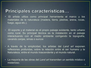 • El artista utiliza como principal herramienta el marco y los
    materiales de la naturaleza (madera, tierra, piedras, arena, rocas,
    fuego, agua etc.).

•    El soporte y el material es el propio paisaje existente, tanto urbano
    como rural. Su principal técnica es la instalación en el paisaje
    interactuando con el medio ambiente corrigendo la topografía,
    cavando zanjas, simas o surcos

• A través de la simplicidad, los artistas del Land art exponen
  reflexiones profundas, sobre la relación entre el ser humano y la
  Naturaleza, entre el mundo trascendente y el mundo natural.

• La mayoría de las obras del Land art transmiten un sentido místico o
  misterioso.
                                                                         3
 