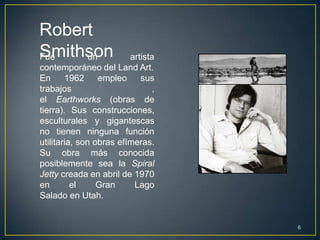 Robert
Smithson
Fue  un                  artista
contemporáneo del Land Art.
En      1962     empleo     sus
trabajos                       ,
el Earthworks (obras de
tierra). Sus construcciones,
esculturales y gigantescas
no tienen ninguna función
utilitaria, son obras efímeras.
Su obra más conocida
posiblemente sea la Spiral
Jetty creada en abril de 1970
en        el     Gran     Lago
Salado en Utah.


                                   6
 
