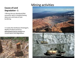 Causes of Land Degradation - 1 Mining activities Mining sites are abandoned after excavation work is complete leaving deep scars and traces of over-burdening. In states like Jharkhand, Chhattisgarh, Madhya Pradesh and Orissa  deforestation due to mining  have caused severe land degradation.  