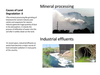 Causes of Land Degradation -3 Mineral processing  Industrial effluents The mineral processing like grinding of limestone for cement industry and calcite and soapstone for ceramic industry generate huge quantity of dust in the atmosphere. It retards the process of infiltration of water into the soil after it settles down on the land. In recent years, industrial effluents as waste have become a major source of land and water pollution in many parts of the country. 