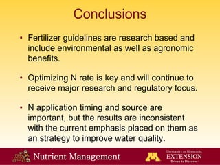 Nutrient Management
Conclusions
• Fertilizer guidelines are research based and
include environmental as well as agronomic
benefits.
• Optimizing N rate is key and will continue to
receive major research and regulatory focus.
• N application timing and source are
important, but the results are inconsistent
with the current emphasis placed on them as
an strategy to improve water quality.
 