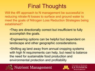Nutrient Management
Final Thoughts
Will the 4R approach to N management be successful in
reducing nitrate-N losses to surface and ground water to
meet the goals of Nitrogen Loss Reduction Strategies being
established?
•They are directionally correct but insufficient to fully
accomplish the goals.
•Engineering options can be helpful but dependent on
landscape and other geographic considerations.
•Shifting ag land away from annual cropping systems
with high N requirements can help, but need to balance
the need for sustainable food production and
environmental protection and profitability
 