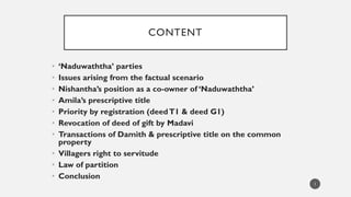 CONTENT
• ‘Naduwaththa’ parties
• Issues arising from the factual scenario
• Nishantha’s position as a co-owner of ‘Naduwaththa’
• Amila’s prescriptive title
• Priority by registration (deedT1 & deed G1)
• Revocation of deed of gift by Madavi
• Transactions of Damith & prescriptive title on the common
property
• Villagers right to servitude
• Law of partition
• Conclusion
1
 
