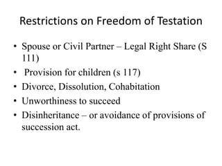 Restrictions on Freedom of Testation
• Spouse or Civil Partner – Legal Right Share (S
111)
• Provision for children (s 117)
• Divorce, Dissolution, Cohabitation
• Unworthiness to succeed
• Disinheritance – or avoidance of provisions of
succession act.
 