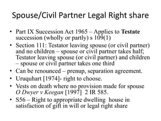 Spouse/Civil Partner Legal Right share
• Part IX Succession Act 1965 – Applies to Testate
succession (wholly or partly) s 109(1)
• Section 111: Testator leaving spouse (or civil partner)
and no children – spouse or civil partner takes half;
Testator leaving spouse (or civil partner) and children
– spouse or civil partner takes one third
• Can be renounced – prenup, separation agreement.
• Uruquhart [1974]- right to choose.
• Vests on death where no provision made for spouse
O Dwyer v Keegan [1997] 2 IR 585.
• S56 – Right to appropriate dwelling house in
satisfaction of gift in will or legal right share
 