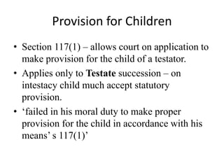 Provision for Children
• Section 117(1) – allows court on application to
make provision for the child of a testator.
• Applies only to Testate succession – on
intestacy child much accept statutory
provision.
• ‘failed in his moral duty to make proper
provision for the child in accordance with his
means’ s 117(1)’
 