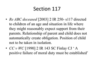 Section 117
• Re ABC deceased [2003] 2 IR 250- s117 directed
to children of an age and situation in life where
they might reasonably expect support from their
parents. Relationship of parent and child does not
automatically create obligation. Position of child
not to be taken in isolation.
• CC v WC [1990] 2 IR 143 SC Finlay CJ ‘ A
positive failure of moral duty must be established’
 