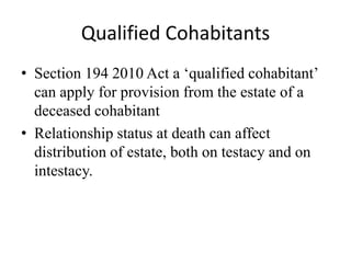 Qualified Cohabitants
• Section 194 2010 Act a ‘qualified cohabitant’
can apply for provision from the estate of a
deceased cohabitant
• Relationship status at death can affect
distribution of estate, both on testacy and on
intestacy.
 