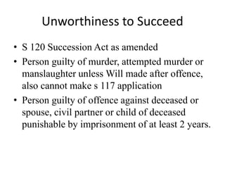 Unworthiness to Succeed
• S 120 Succession Act as amended
• Person guilty of murder, attempted murder or
manslaughter unless Will made after offence,
also cannot make s 117 application
• Person guilty of offence against deceased or
spouse, civil partner or child of deceased
punishable by imprisonment of at least 2 years.
 