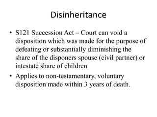 Disinheritance
• S121 Succession Act – Court can void a
disposition which was made for the purpose of
defeating or substantially diminishing the
share of the disponers spouse (civil partner) or
intestate share of children
• Applies to non-testamentary, voluntary
disposition made within 3 years of death.
 