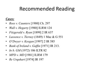 Recommended Reading
Cases:
• Ross v. Caunters [1980] Ch. 297
• Wall v. Hegarty [1980] ILRM 124
• Fitzgerald v. Ryan [1899] 2 IR 637
• Lassence v. Tierney (1849) 1 Mac & G 551
• O’Dwyer v. Keegan [1997] 2 IR 585
• Bank of Ireland v. Gaffin [1971] IR 213.
• In b. GM (1972) 106 ILTR 82
• MPD v. MD [1981] ILRM 179
• Re Urquhart [1974] IR 197
 
