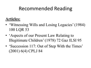 Recommended Reading
Articles:
• ‘Witnessing Wills and Losing Legacies’ (1984)
100 LQR 53
• ‘Aspects of our Present Law Relating to
Illegitimate Children’ (1978) 72 Gaz ILSI 95
• ‘Succession 117: Out of Step With the Times’
(2001) 6(4) CPLJ 84
 