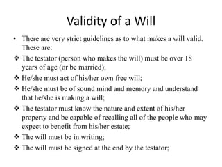 Validity of a Will
• There are very strict guidelines as to what makes a will valid.
These are:
 The testator (person who makes the will) must be over 18
years of age (or be married);
 He/she must act of his/her own free will;
 He/she must be of sound mind and memory and understand
that he/she is making a will;
 The testator must know the nature and extent of his/her
property and be capable of recalling all of the people who may
expect to benefit from his/her estate;
 The will must be in writing;
 The will must be signed at the end by the testator;
 