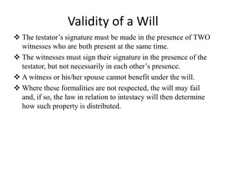 Validity of a Will
 The testator’s signature must be made in the presence of TWO
witnesses who are both present at the same time.
 The witnesses must sign their signature in the presence of the
testator, but not necessarily in each other’s presence.
 A witness or his/her spouse cannot benefit under the will.
 Where these formalities are not respected, the will may fail
and, if so, the law in relation to intestacy will then determine
how such property is distributed.
 