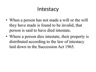 Intestacy
• When a person has not made a will or the will
they have made is found to be invalid, that
person is said to have died intestate.
• Where a person dies intestate, their property is
distributed according to the law of intestacy
laid down in the Succession Act 1965.
 