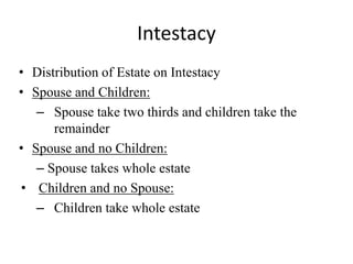 Intestacy
• Distribution of Estate on Intestacy
• Spouse and Children:
– Spouse take two thirds and children take the
remainder
• Spouse and no Children:
– Spouse takes whole estate
• Children and no Spouse:
– Children take whole estate
 