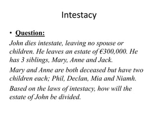 Intestacy
• Question:
John dies intestate, leaving no spouse or
children. He leaves an estate of €300,000. He
has 3 siblings, Mary, Anne and Jack.
Mary and Anne are both deceased but have two
children each; Phil, Declan, Mia and Niamh.
Based on the laws of intestacy, how will the
estate of John be divided.
 