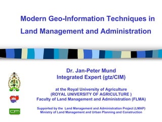 Modern Geo-Information Techniques in
Land Management and Administration




                    Dr. Jan-Peter Mund
                Integrated Expert (gtz/CIM)

              at the Royal University of Agriculture
           (ROYAL UNIVERSITY OF AGRICULTURE )
    Faculty of Land Management and Administration (FLMA)

    Supported by the Land Management and Administration Project (LMAP)
      Ministry of Land Management and Urban Planning and Construction
 