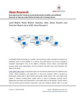 Hexa Research
Fact-based market research, penetrating industry insights and validated
forecasts to help you make better decisions for a stronger future
Contact: +1-800-489-3075 Email : sales@hexaresearch.com
Website: http://www.hexaresearch.com/
Land Mobile Radio Market Analysis, Size, Share Growth and
Forecast Report Up to 2022: Hexa Research
Land Mobile Radio technology is a wireless communications system projected for utilization by
worldwide users on foot portables or in vehicles This LMR systems are used by emergency
responder organizations such as fire fighters, ambulance service, police, and dispatched
services, public work organizations such as numerous field staff, taxis, and companies with
large vehicle fleets.
Land mobile radio market is expected to grow over the forecast period due to the significance of
mission critical operations and expansions of long term evolution. LMR is denoted as
professional mobile radio in North America and private mobile radio In UK. Land mobile radio
system is wireless communication system which is used in emergency services, police
departments and public work organizations. Land mobile radio can be utilized in various sectors
such as military and commercial construction. Long term evolution network which is in high
 
