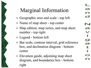 Marginal Information
 Geographic area and scale - top left
 Name of map sheet - top center
 Map edition, map series, and map sheet
number - top right
 Legend - bottom left
 Bar scale, contour interval, grid reference
box, and declination diagram - bottom
center
 Elevation guide, adjoining map sheet
diagram, and boundaries box - bottom
right
 