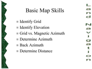 Basic Map Skills
 Identify Grid
 Identify Elevation
 Grid vs. Magnetic Azimuth
 Determine Azimuth
 Back Azimuth
 Determine Distance
 