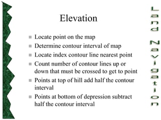 Elevation
 Locate point on the map
 Determine contour interval of map
 Locate index contour line nearest point
 Count number of contour lines up or
down that must be crossed to get to point
 Points at top of hill add half the contour
interval
 Points at bottom of depression subtract
half the contour interval
 
