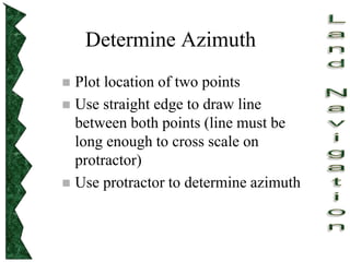 Determine Azimuth
 Plot location of two points
 Use straight edge to draw line
between both points (line must be
long enough to cross scale on
protractor)
 Use protractor to determine azimuth
 