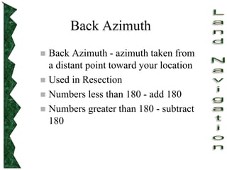 Back Azimuth
 Back Azimuth - azimuth taken from
a distant point toward your location
 Used in Resection
 Numbers less than 180 - add 180
 Numbers greater than 180 - subtract
180
 